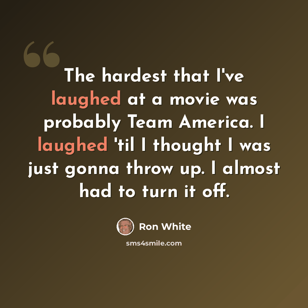 “The hardest that I've laughed at a movie was probably Team America. I laughed 'til I thought I was just gonna throw up. I almost had to turn it off.” quote by Ron White