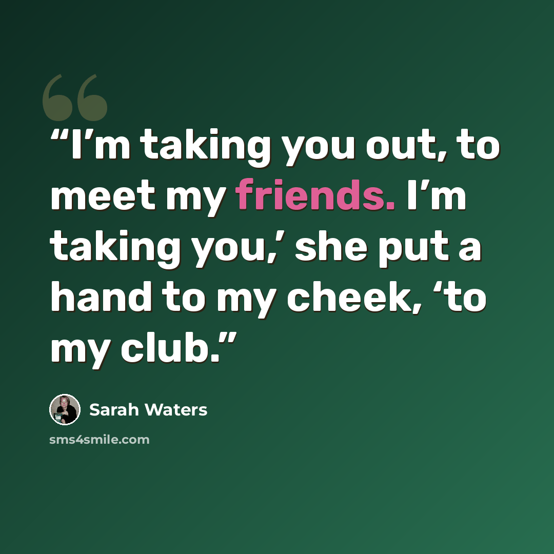 “I’m taking you out, to meet my friends. I’m taking you,’ she put a hand to my cheek, ‘to my club.” quote by Sarah Waters