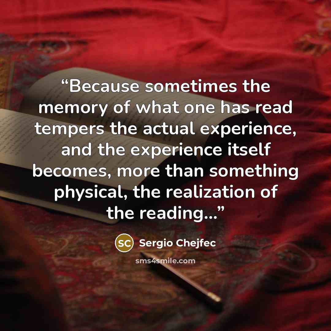 “Because sometimes the memory of what one has read tempers the actual experience, and the experience itself becomes, more than something physical, the realization of the reading...” quote by Sergio Chejfec