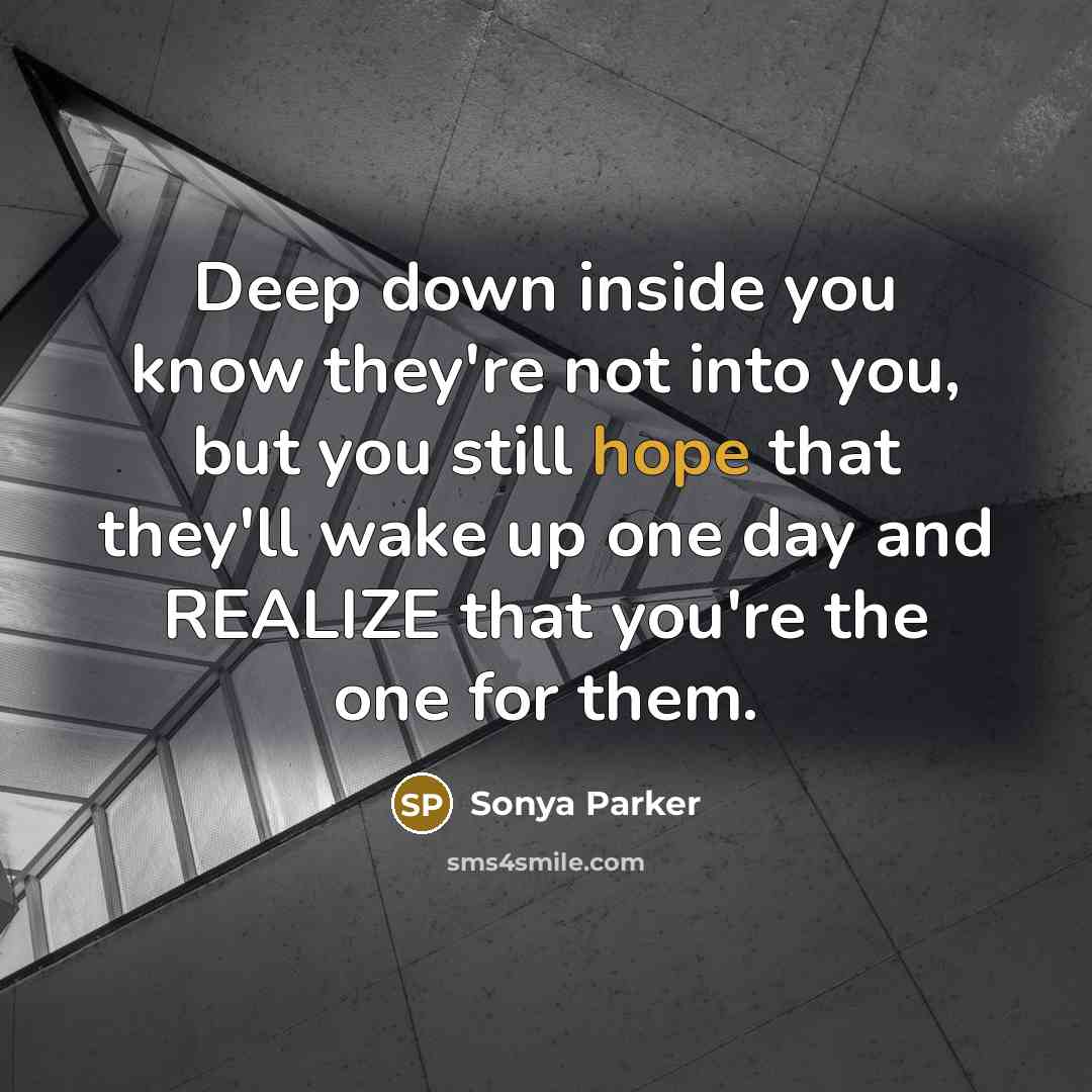 “Deep down inside you know they're not into you, but you still hope that they'll wake up one day and REALIZE that you're the one for them.” quote by Sonya Parker