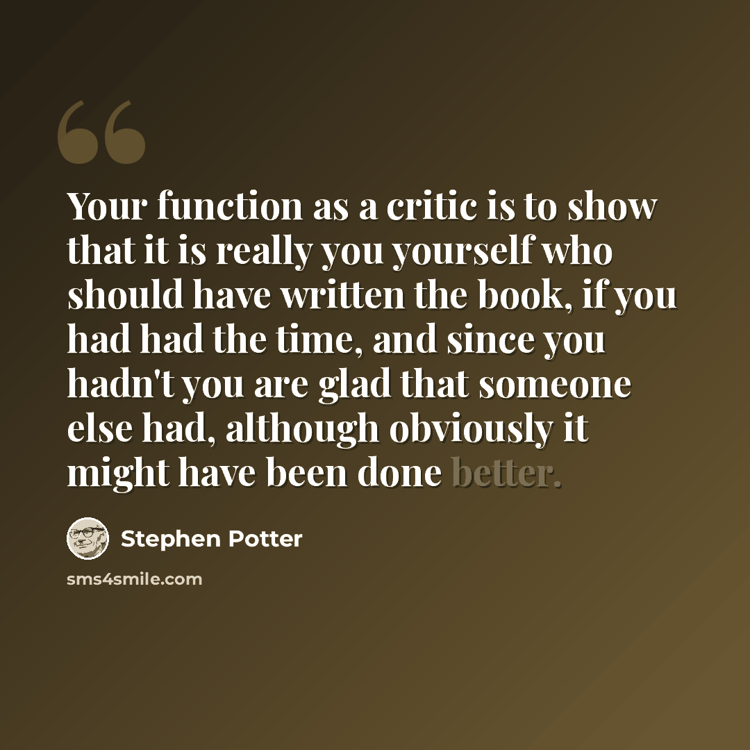 “Your function as a critic is to show that it is really you yourself who should have written the book, if you had had the time, and since you hadn't you are glad that someone else had, although obviously it might have been done better.” quote by Stephen Potter