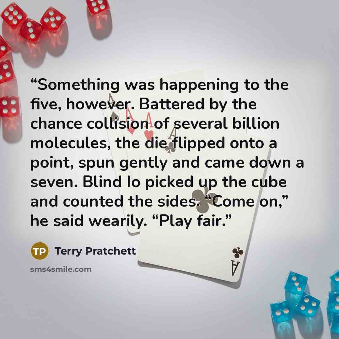 “Something was happening to the five, however. Battered by the chance collision of several billion molecules, the die flipped onto a point, spun gently and came down a seven. Blind Io picked up the cube and counted the sides. “Come on,” he said wearily. “Play fair.” quote by Terry Pratchett