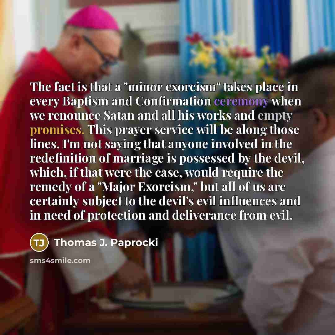 “The fact is that a "minor exorcism" takes place in every Baptism and Confirmation ceremony when we renounce Satan and all his works and empty promises. This prayer service will be along those lines. I'm not saying that anyone involved in the redefinition of marriage is possessed by the devil…” quote by Thomas J. Paprocki