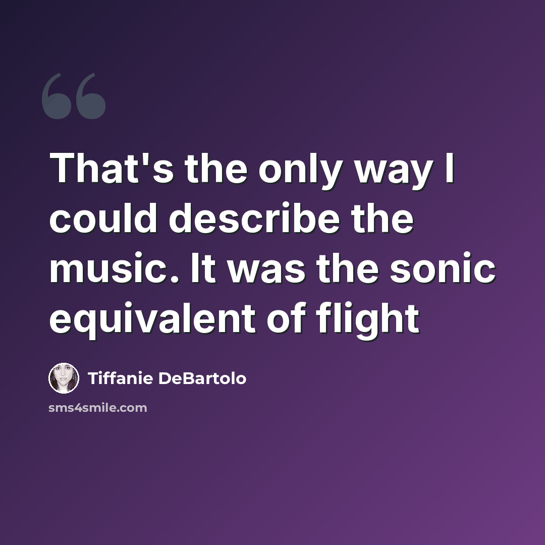 “That's the only way I could describe the music. It was the sonic equivalent of flight” quote by Tiffanie DeBartolo