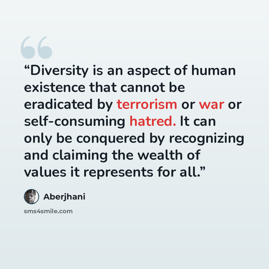 “Diversity is an aspect of human existence that cannot be eradicated by terrorism or war or self-consuming hatred. It can only be conquered by recognizing and claiming the wealth of values it represents for all.” quote by Aberjhani