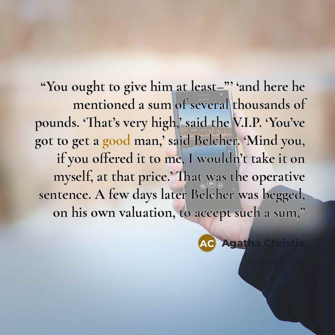 “You ought to give him at least–”’ ‘and here he mentioned a sum of several thousands of pounds. ‘That’s very high,’ said the V.I.P. ‘You’ve got to get a good man,’ said Belcher. ‘Mind you, if you offered it to me, I wouldn’t take it on myself, at that price.’ That was the operative sentence. A few…” quote by Agatha Christie