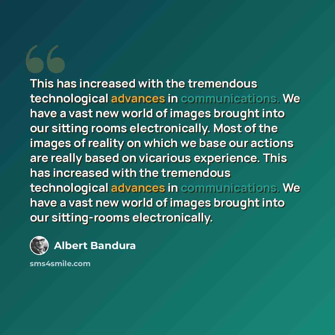 “This has increased with the tremendous technological advances in communications. We have a vast new world of images brought into our sitting rooms electronically. Most of the images of reality on which we base our actions are really based on vicarious experience. This has increased with the…” quote by Albert Bandura