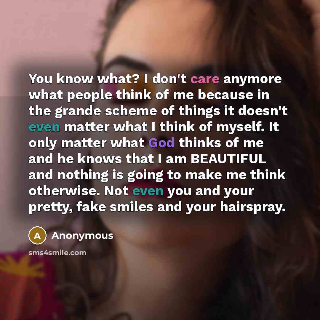 “You know what? I don't care anymore what people think of me because in the grande scheme of things it doesn't even matter what I think of myself. It only matter what God thinks of me and he knows that I am BEAUTIFUL and nothing is going to make me think otherwise. Not even you and your pretty…” quote by Anonymous