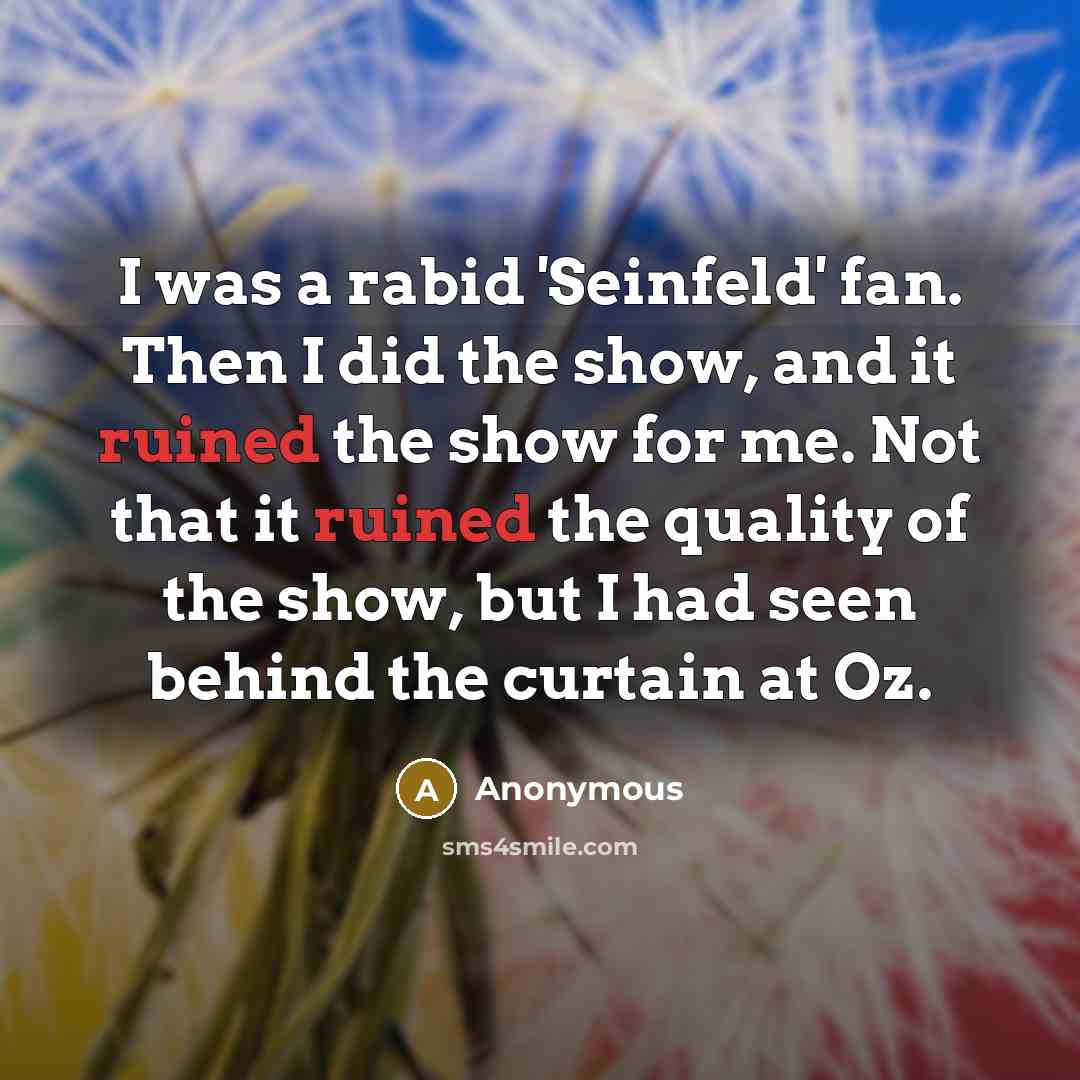 “I was a rabid 'Seinfeld' fan. Then I did the show, and it ruined the show for me. Not that it ruined the quality of the show, but I had seen behind the curtain at Oz.” quote by Anonymous