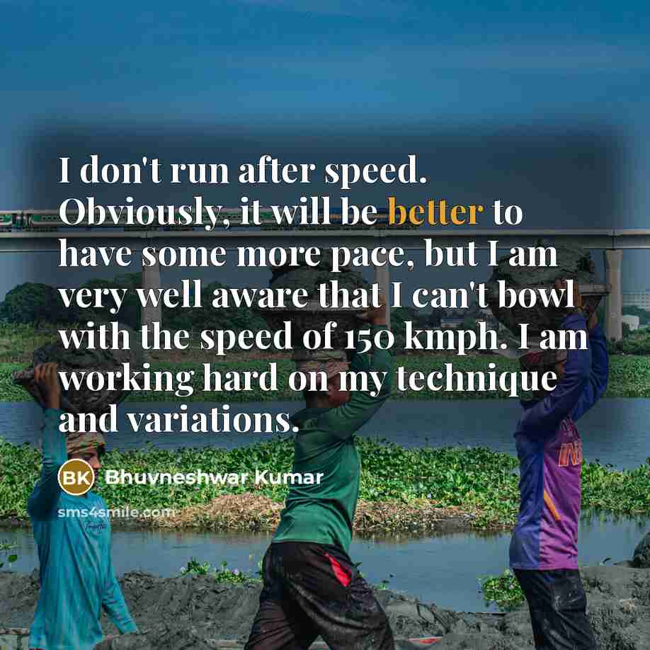 “I don't run after speed. Obviously, it will be better to have some more pace, but I am very well aware that I can't bowl with the speed of 150 kmph. I am working hard on my technique and variations.” quote by Bhuvneshwar Kumar