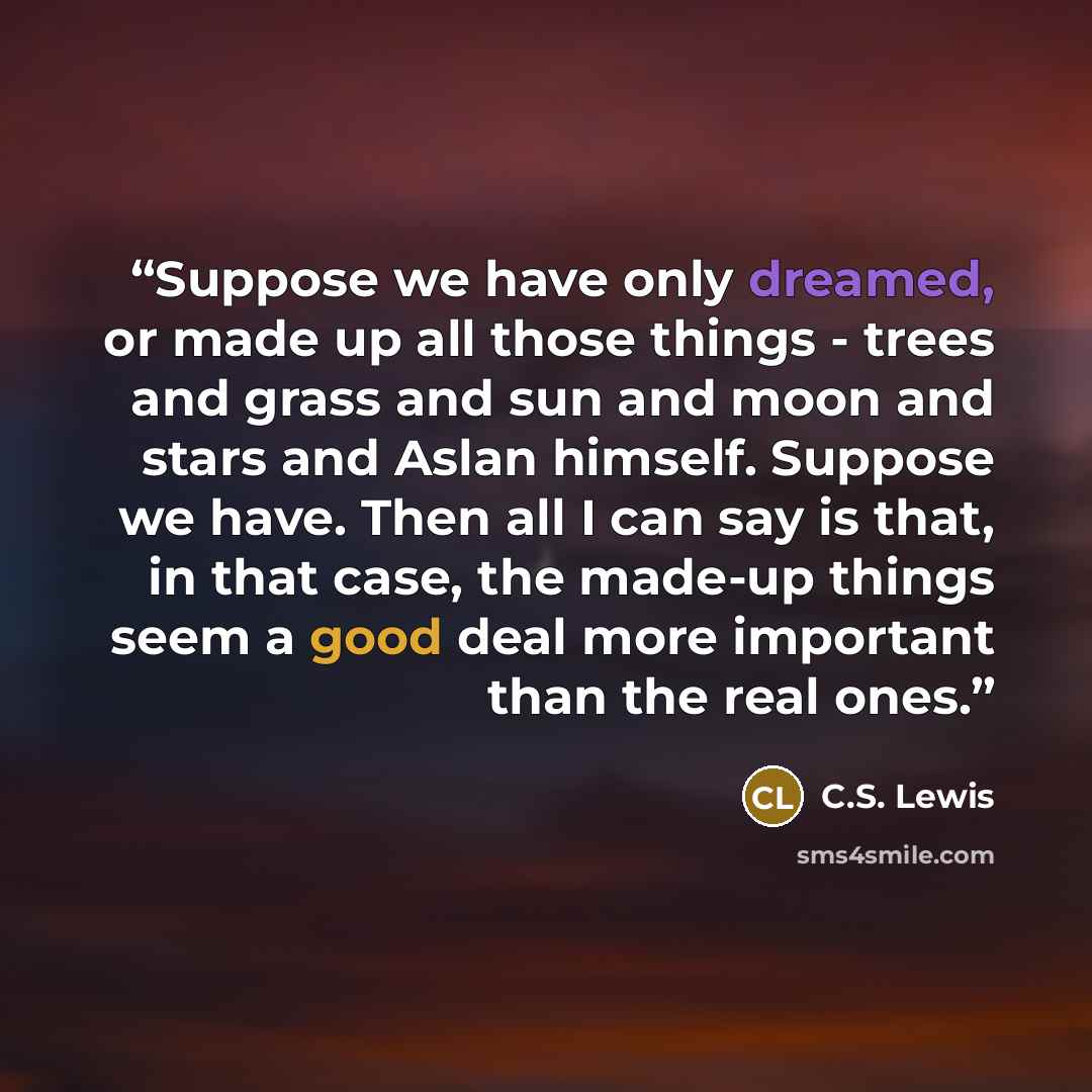 “Suppose we have only dreamed, or made up all those things - trees and grass and sun and moon and stars and Aslan himself. Suppose we have. Then all I can say is that, in that case, the made-up things seem a good deal more important than the real ones.” quote by C.S. Lewis