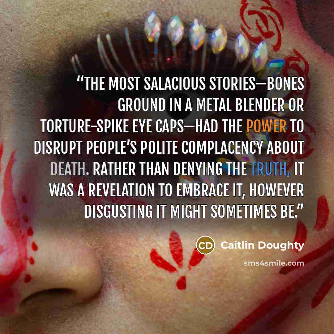“The most salacious stories—bones ground in a metal blender or torture-spike eye caps—had the power to disrupt people’s polite complacency about death. Rather than denying the truth, it was a revelation to embrace it, however disgusting it might sometimes be.” quote by Caitlin Doughty