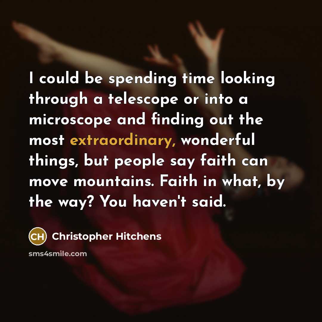 “I could be spending time looking through a telescope or into a microscope and finding out the most extraordinary, wonderful things, but people say faith can move mountains. Faith in what, by the way? You haven't said.” quote by Christopher Hitchens