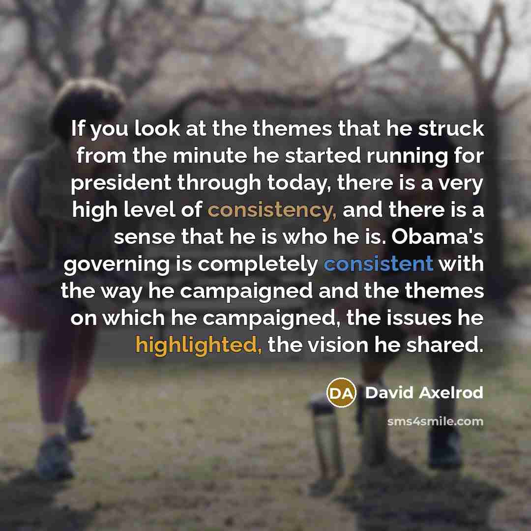 “If you look at the themes that he struck from the minute he started running for president through today, there is a very high level of consistency, and there is a sense that he is who he is. Obama's governing is completely consistent with the way he campaigned and the themes on which he…” quote by David Axelrod