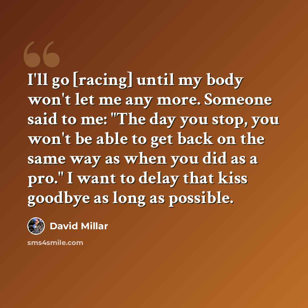 “I'll go [racing] until my body won't let me any more. Someone said to me: "The day you stop, you won't be able to get back on the same way as when you did as a pro." I want to delay that kiss goodbye as long as possible.” quote by David Millar