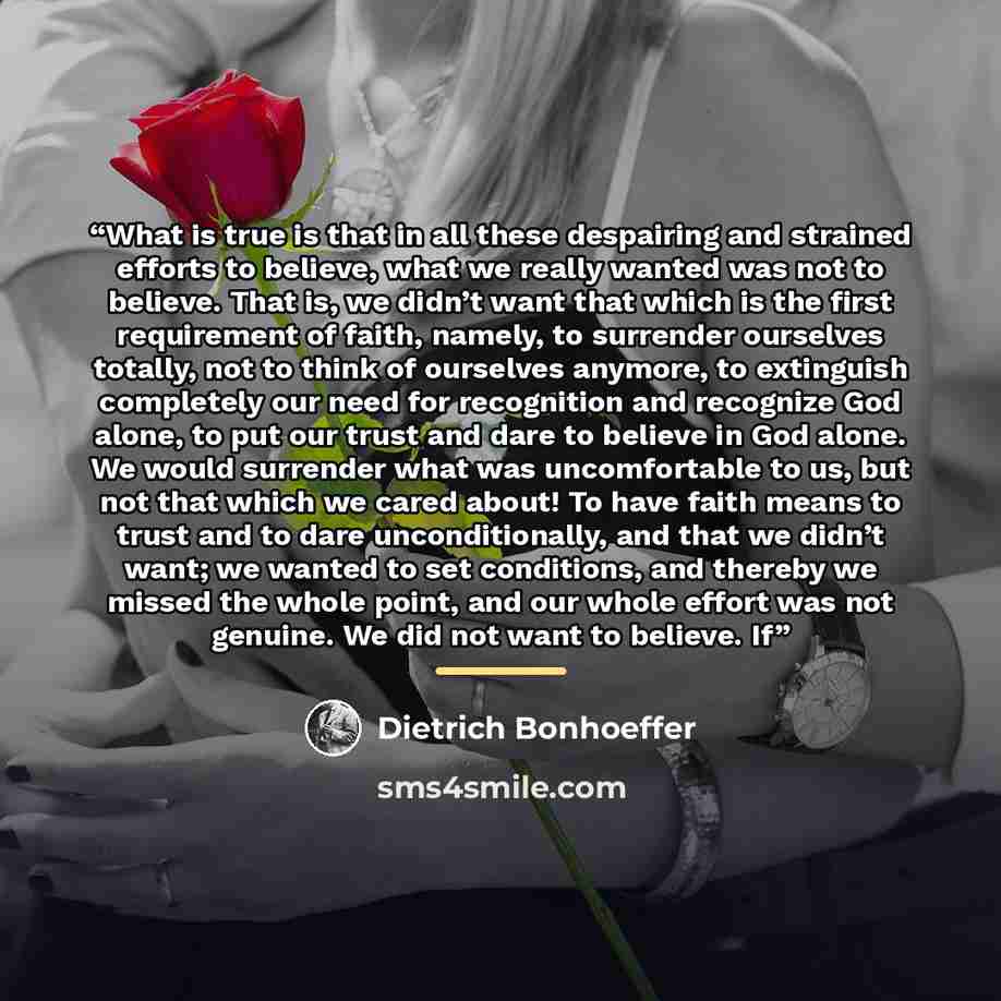 “What is true is that in all these despairing and strained efforts to believe, what we really wanted was not to believe. That is, we didn’t want that which is the first requirement of faith, namely, to surrender ourselves totally, not to think of ourselves anymore, to extinguish completely our need…” quote by Dietrich Bonhoeffer