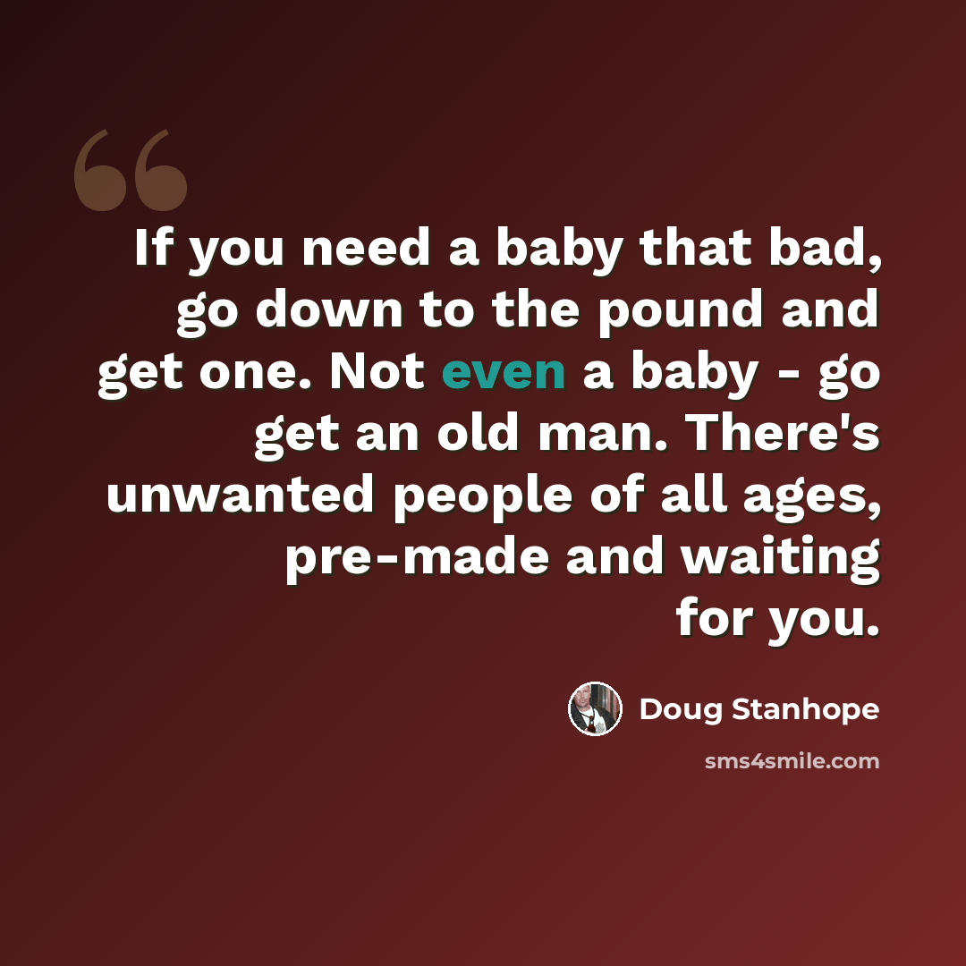 “If you need a baby that bad, go down to the pound and get one. Not even a baby - go get an old man. There's unwanted people of all ages, pre-made and waiting for you.” quote by Doug Stanhope