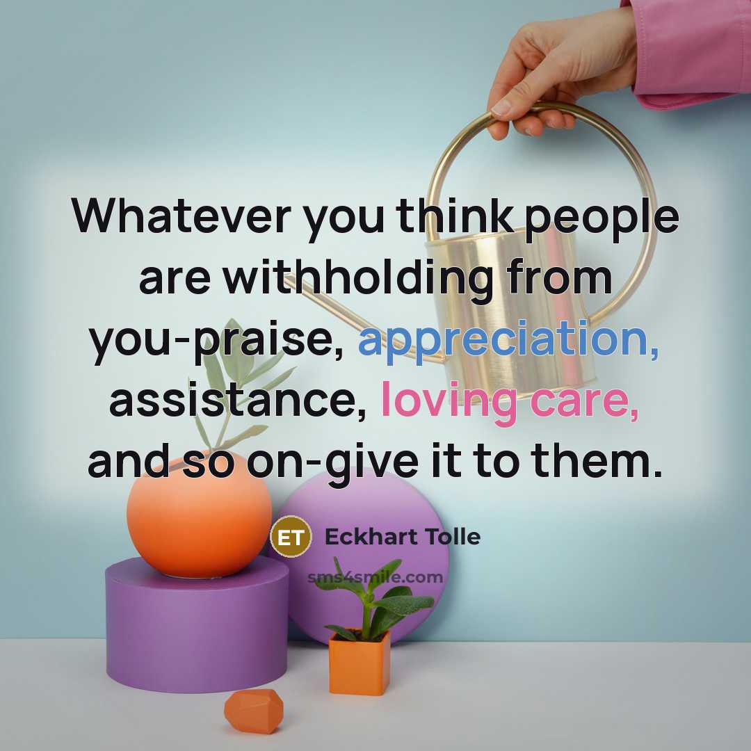 “Whatever you think people are withholding from you-praise, appreciation, assistance, loving care, and so on-give it to them.” quote by Eckhart Tolle