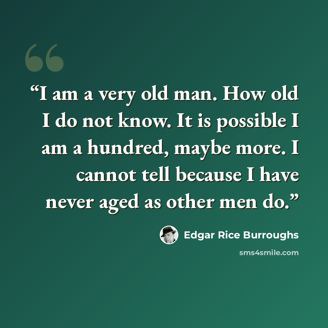 “I am a very old man. How old I do not know. It is possible I am a hundred, maybe more. I cannot tell because I have never aged as other men do.” quote by Edgar Rice Burroughs