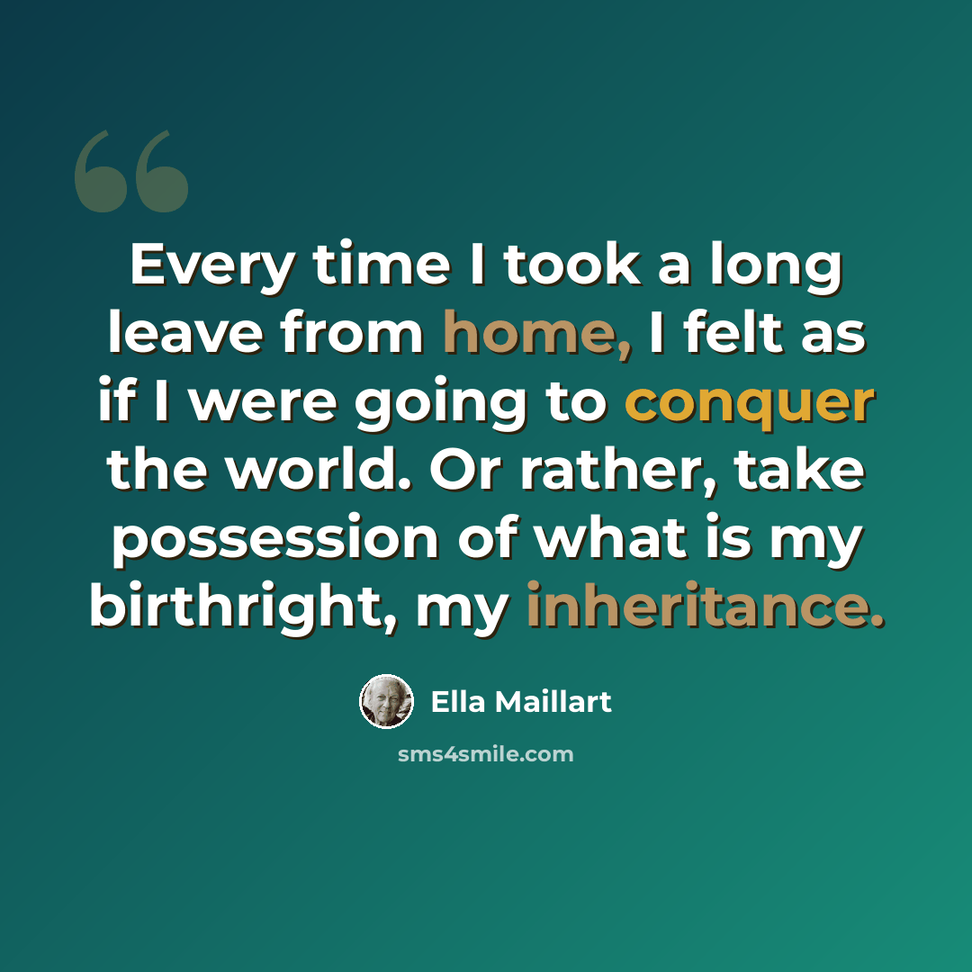 “Every time I took a long leave from home, I felt as if I were going to conquer the world. Or rather, take possession of what is my birthright, my inheritance.” quote by Ella Maillart