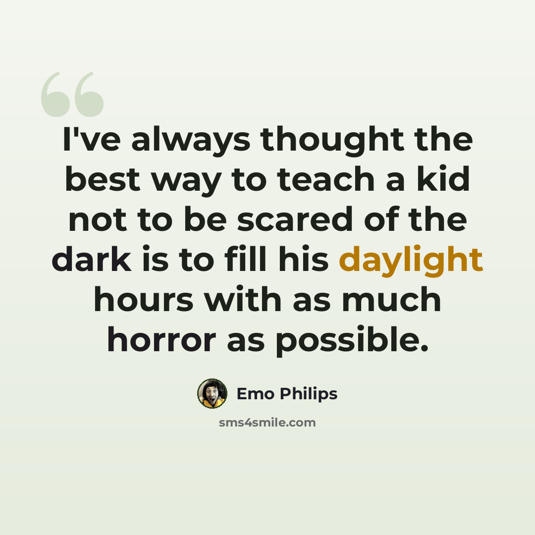 “I've always thought the best way to teach a kid not to be scared of the dark is to fill his daylight hours with as much horror as possible.” quote by Emo Philips