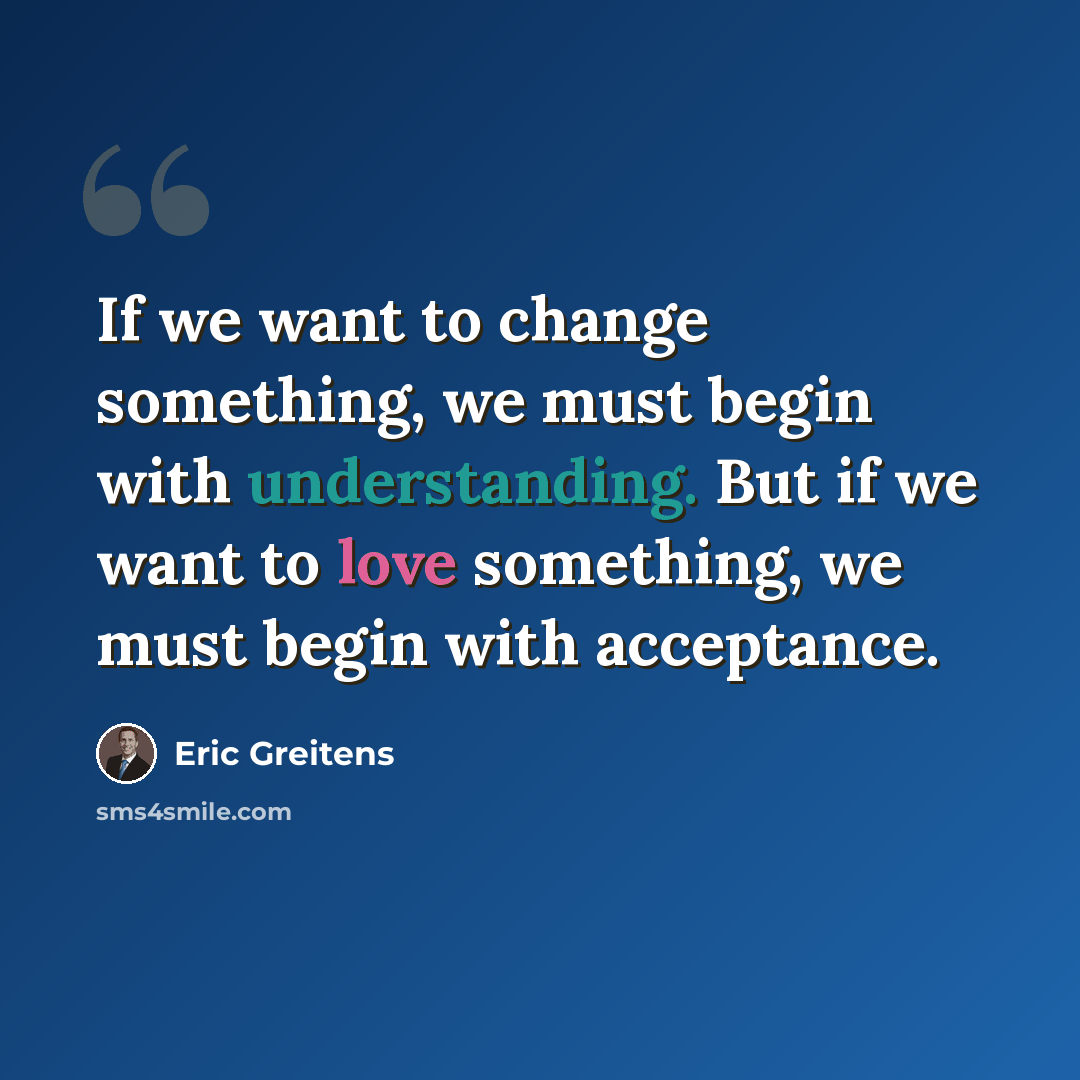 “If we want to change something, we must begin with understanding. But if we want to love something, we must begin with acceptance.” quote by Eric Greitens