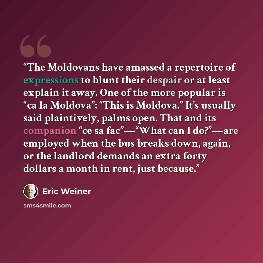 “The Moldovans have amassed a repertoire of expressions to blunt their despair or at least explain it away. One of the more popular is “ca la Moldova”: “This is Moldova.” It’s usually said plaintively, palms open. That and its companion “ce sa fac”—“What can I do?”—are employed when the bus breaks…” quote by Eric Weiner