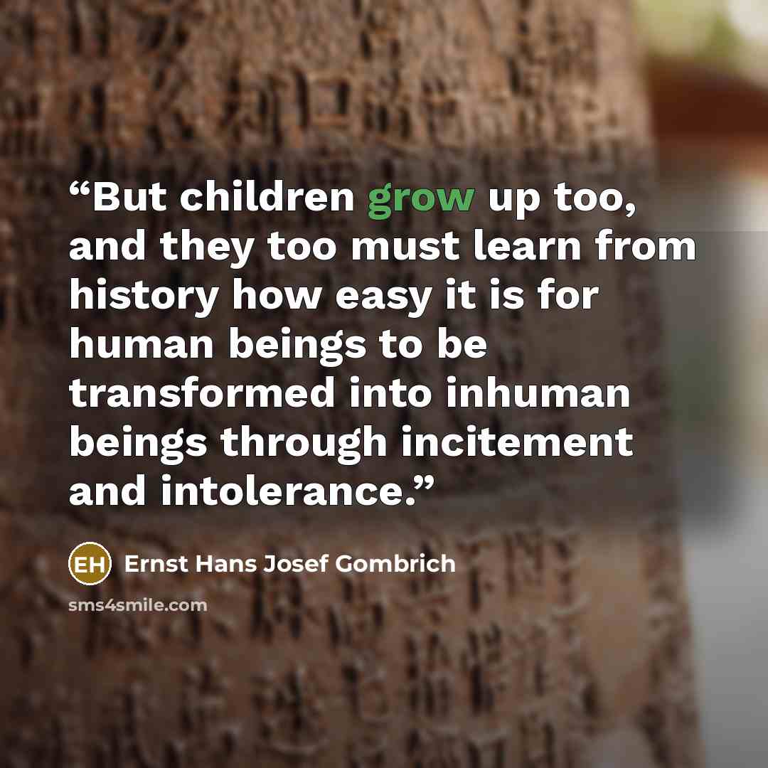 “But children grow up too, and they too must learn from history how easy it is for human beings to be transformed into inhuman beings through incitement and intolerance.” quote by Ernst Hans Josef Gombrich