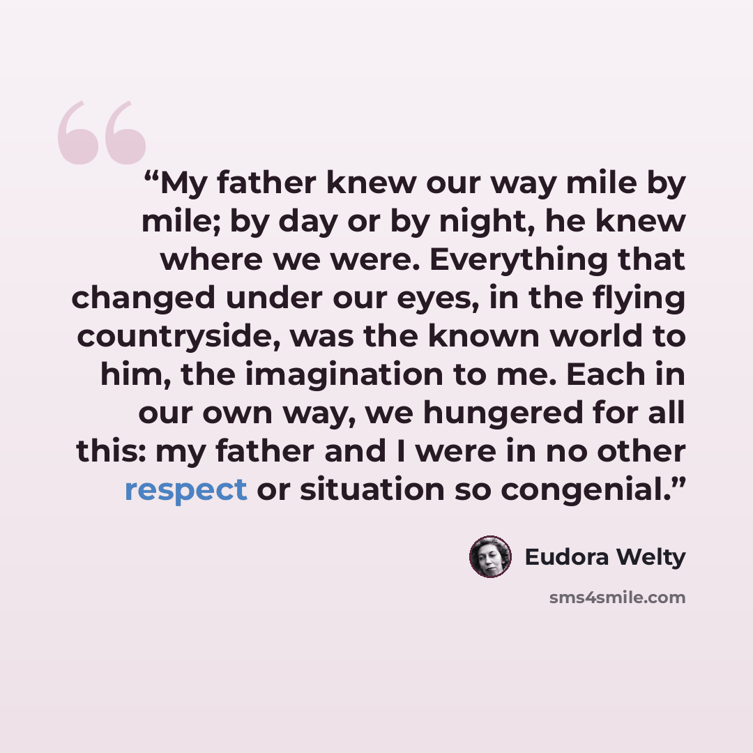 “My father knew our way mile by mile; by day or by night, he knew where we were. Everything that changed under our eyes, in the flying countryside, was the known world to him, the imagination to me. Each in our own way, we hungered for all this: my father and I were in no other respect or situation…” quote by Eudora Welty