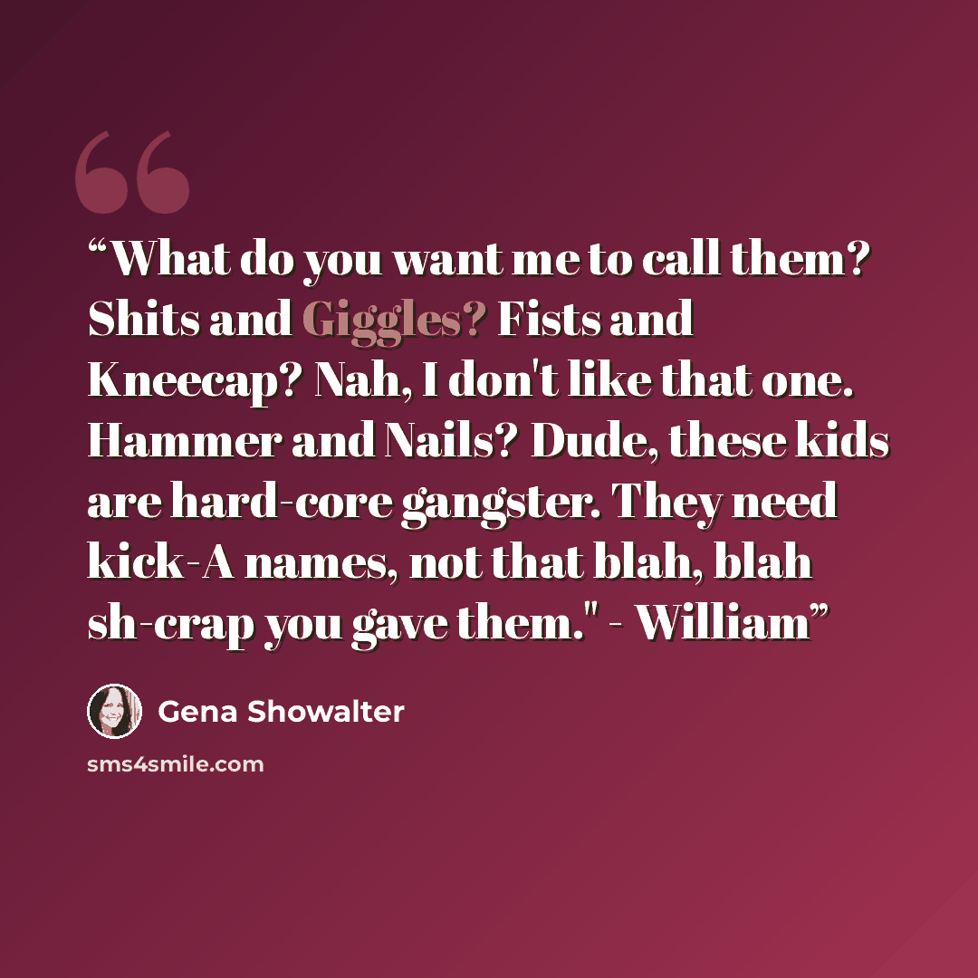 “What do you want me to call them? Shits and Giggles? Fists and Kneecap? Nah, I don't like that one. Hammer and Nails? Dude, these kids are hard-core gangster. They need kick-A names, not that blah, blah sh-crap you gave them." - William” quote by Gena Showalter