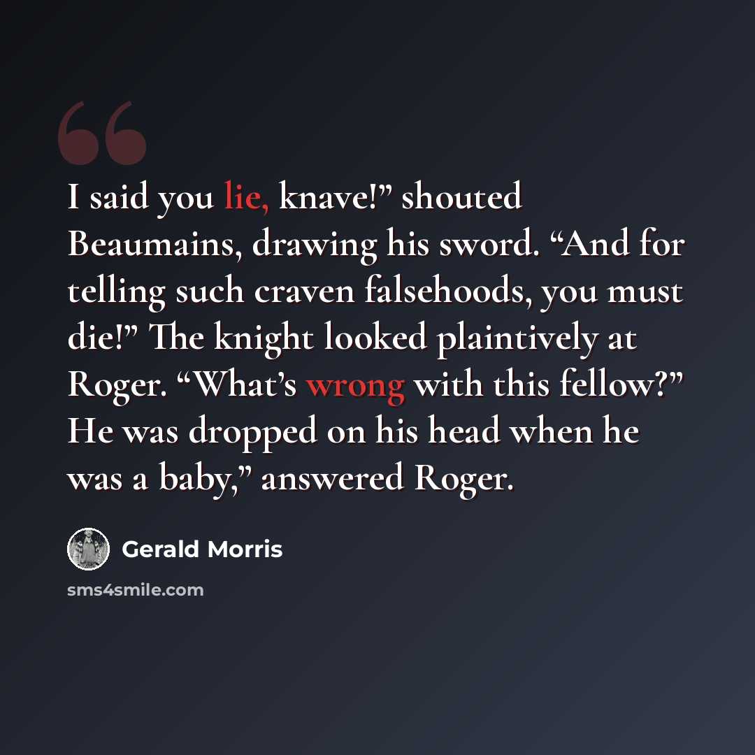 “I said you lie, knave!” shouted Beaumains, drawing his sword. “And for telling such craven falsehoods, you must die!” The knight looked plaintively at Roger. “What’s wrong with this fellow?” He was dropped on his head when he was a baby,” answered Roger.” quote by Gerald Morris
