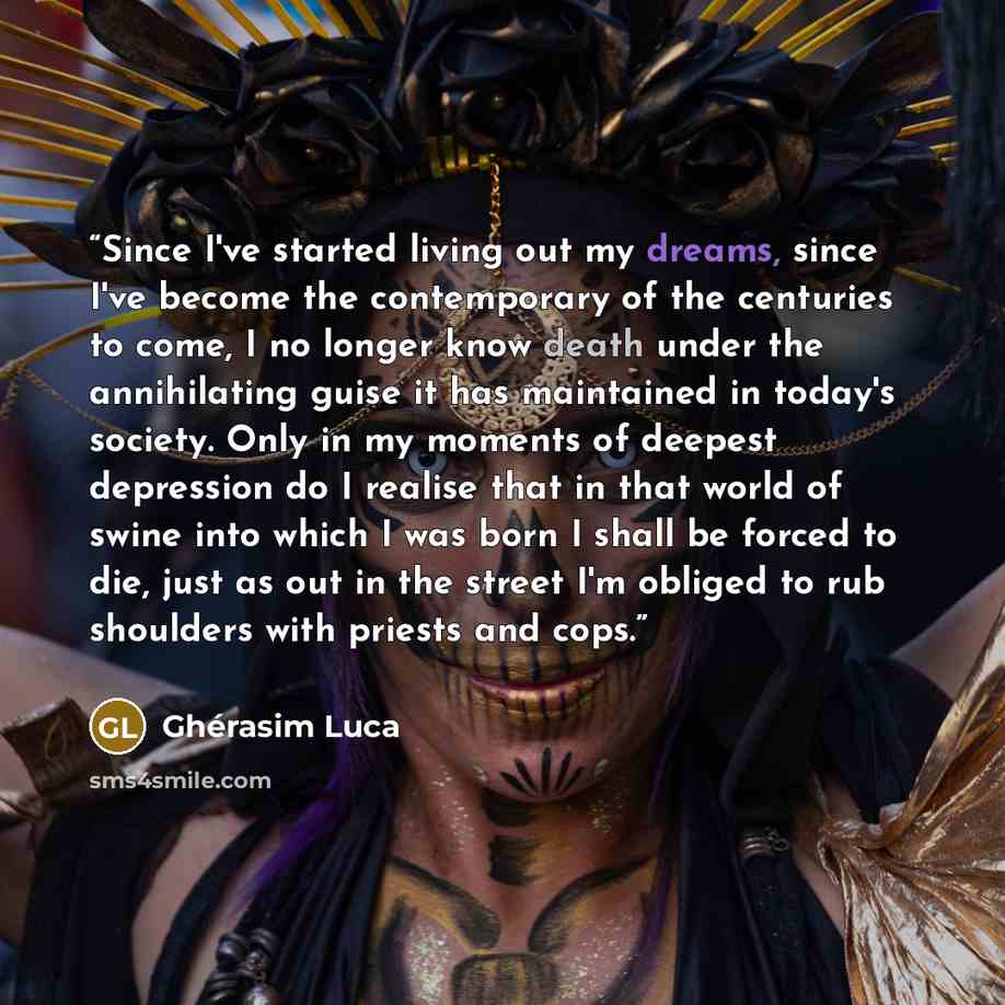 “Since I've started living out my dreams, since I've become the contemporary of the centuries to come, I no longer know death under the annihilating guise it has maintained in today's society. Only in my moments of deepest depression do I realise that in that world of swine into which I was born I…” quote by Ghérasim Luca
