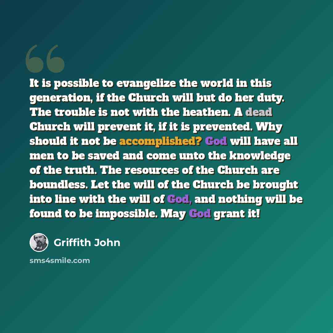 “It is possible to evangelize the world in this generation, if the Church will but do her duty. The trouble is not with the heathen. A dead Church will prevent it, if it is prevented. Why should it not be accomplished? God will have all men to be saved and come unto the knowledge of the truth. The…” quote by Griffith John