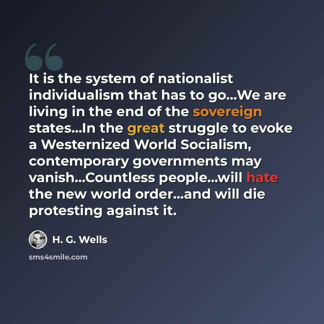 “It is the system of nationalist individualism that has to go…We are living in the end of the sovereign states…In the great struggle to evoke a Westernized World Socialism, contemporary governments may vanish…Countless people...will hate the new world order…and will die protesting against it.” quote by H. G. Wells