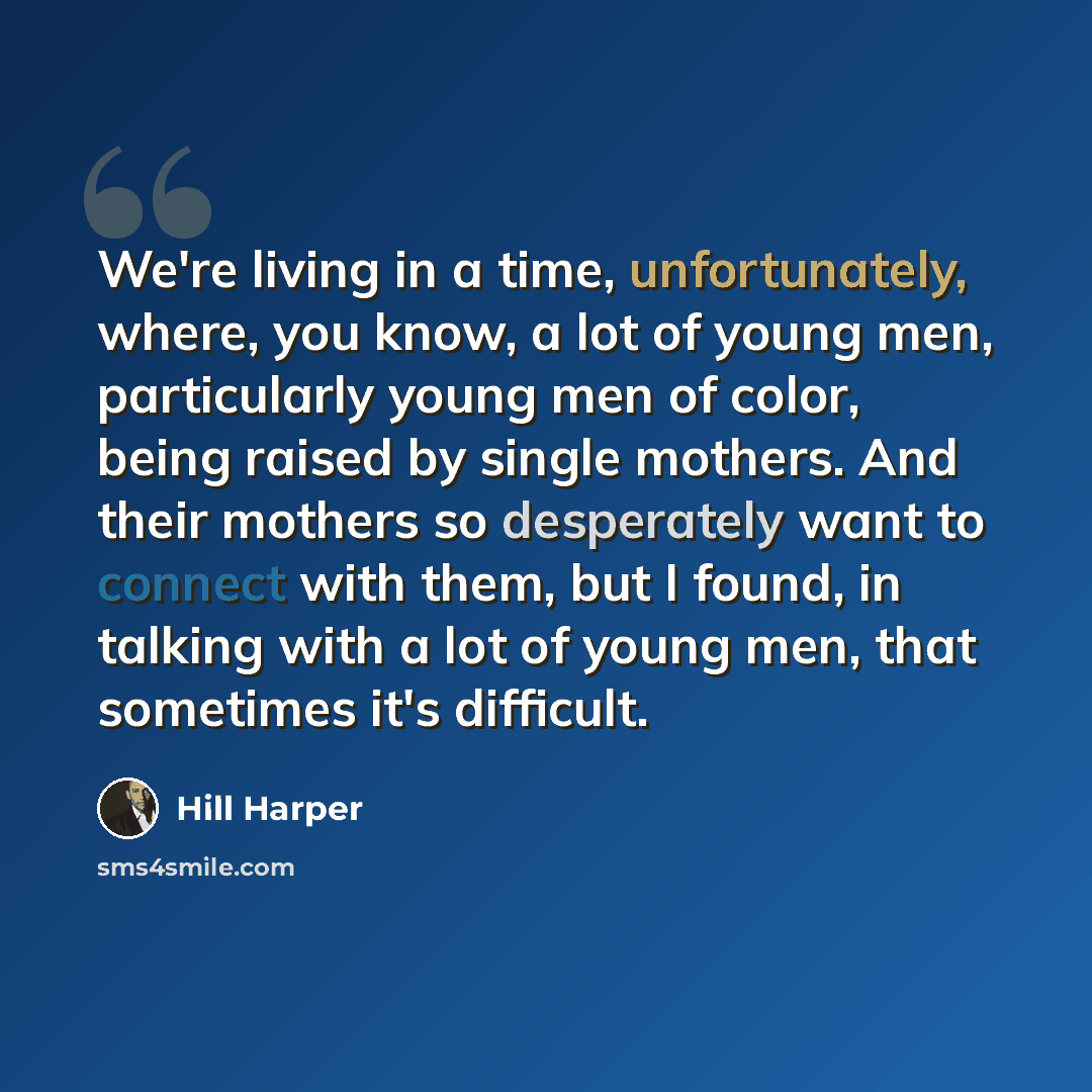 “We're living in a time, unfortunately, where, you know, a lot of young men, particularly young men of color, being raised by single mothers. And their mothers so desperately want to connect with them, but I found, in talking with a lot of young men, that sometimes it's difficult.” quote by Hill Harper