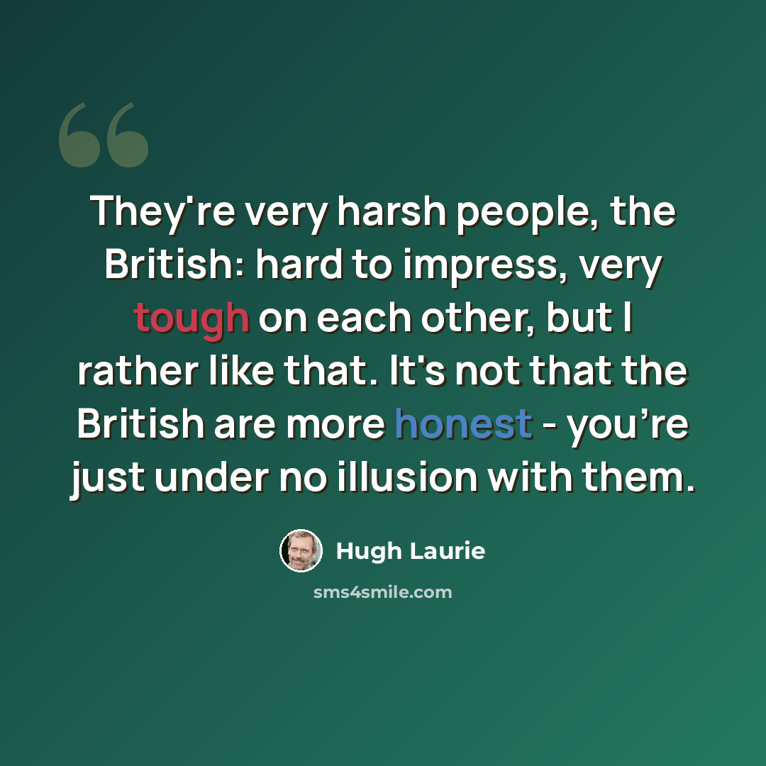 “They're very harsh people, the British: hard to impress, very tough on each other, but I rather like that. It's not that the British are more honest - you're just under no illusion with them.” quote by Hugh Laurie