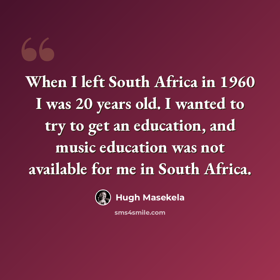 “When I left South Africa in 1960 I was 20 years old. I wanted to try to get an education, and music education was not available for me in South Africa.” quote by Hugh Masekela