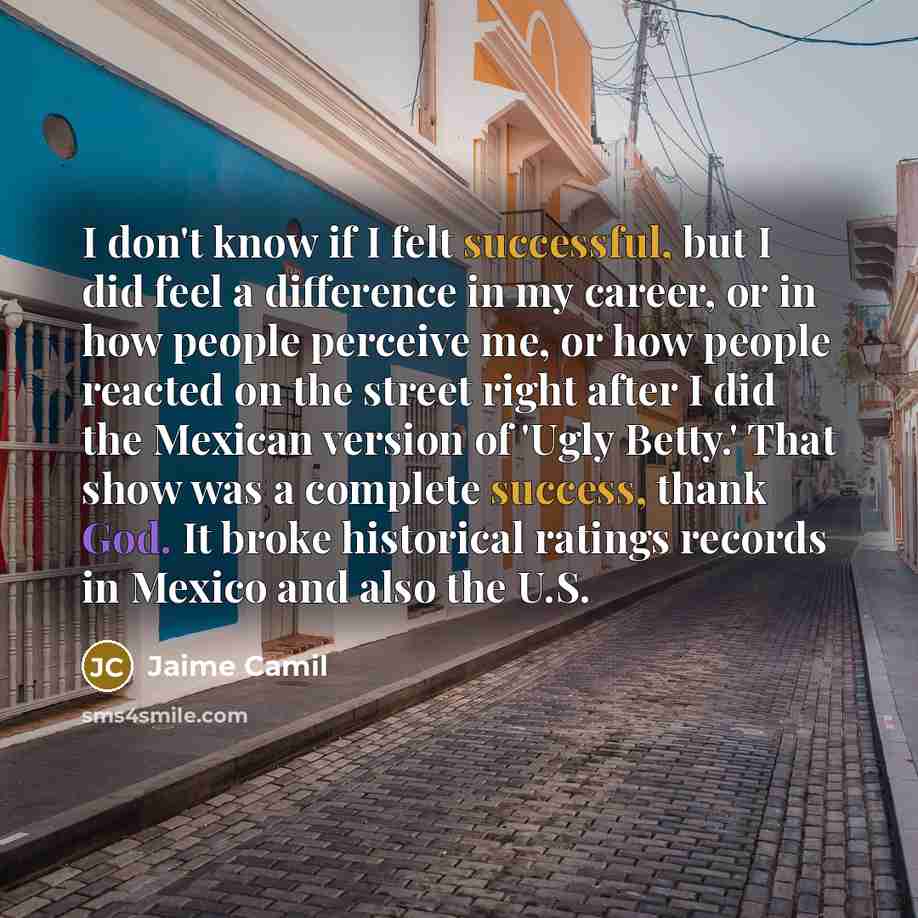 “I don't know if I felt successful, but I did feel a difference in my career, or in how people perceive me, or how people reacted on the street right after I did the Mexican version of 'Ugly Betty.' That show was a complete success, thank God. It broke historical ratings records in Mexico and also…” quote by Jaime Camil