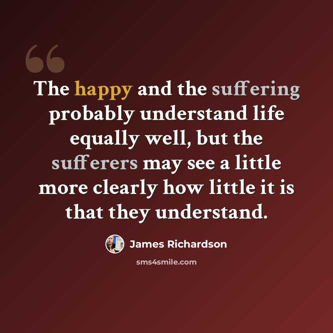 “The happy and the suffering probably understand life equally well, but the sufferers may see a little more clearly how little it is that they understand.” quote by James Richardson