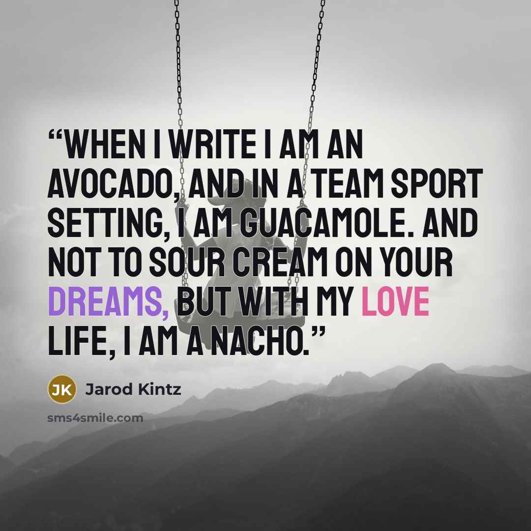 “When I write I am an avocado, and in a team sport setting, I am guacamole. And not to sour cream on your dreams, but with my love life, I am a nacho.” quote by Jarod Kintz