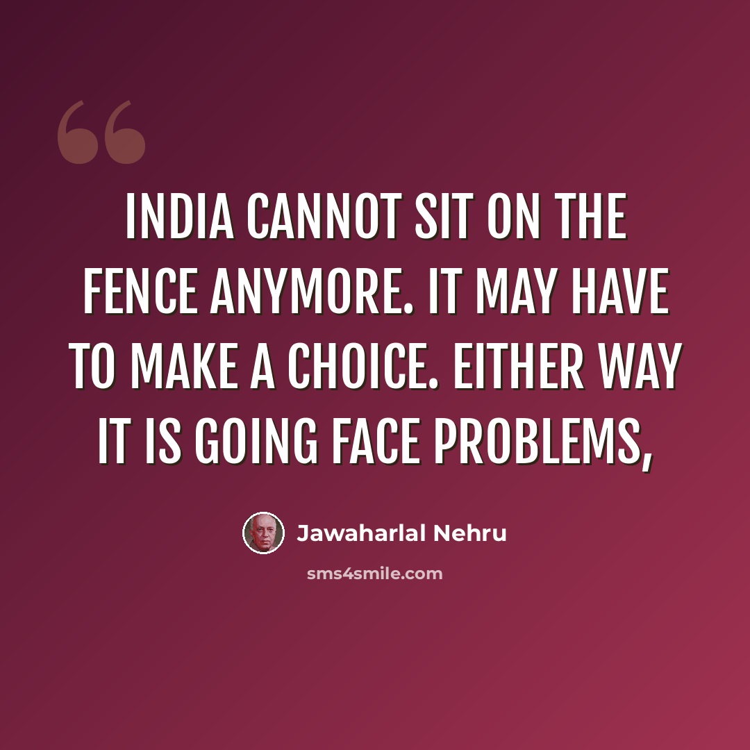 “India cannot sit on the fence anymore. It may have to make a choice. Either way it is going face problems,” quote by Jawaharlal Nehru