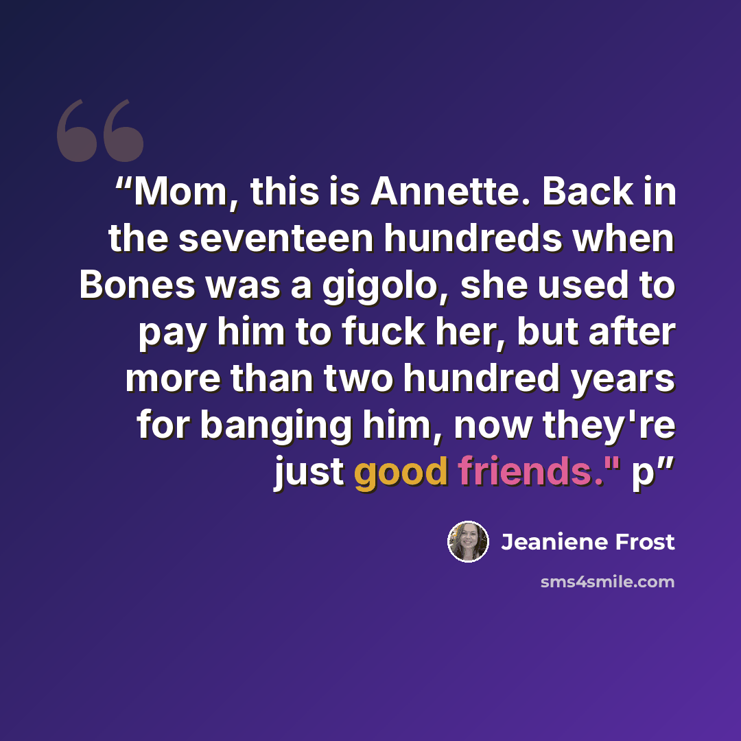 “Mom, this is Annette. Back in the seventeen hundreds when Bones was a gigolo, she used to pay him to fuck her, but after more than two hundred years for banging him, now they're just good friends." p” quote by Jeaniene Frost