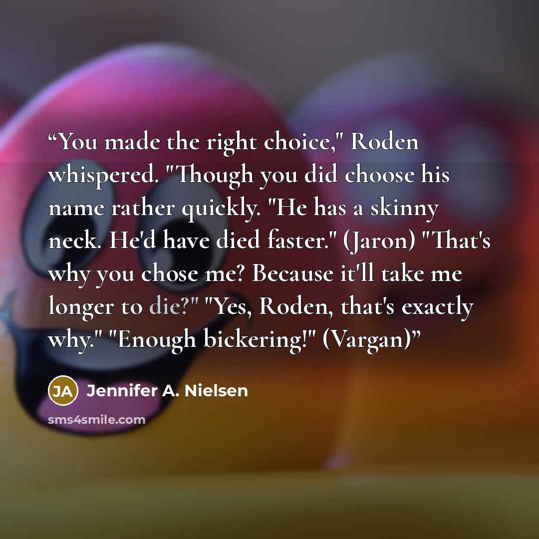 “You made the right choice," Roden whispered. "Though you did choose his name rather quickly. "He has a skinny neck. He'd have died faster." (Jaron) "That's why you chose me? Because it'll take me longer to die?" "Yes, Roden, that's exactly why." "Enough bickering!" (Vargan)” quote by Jennifer A. Nielsen