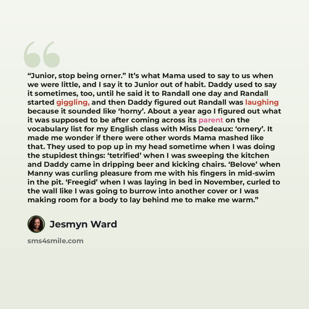 “Junior, stop being orner.” It’s what Mama used to say to us when we were little, and I say it to Junior out of habit. Daddy used to say it sometimes, too, until he said it to Randall one day and Randall started giggling, and then Daddy figured out Randall was laughing because it sounded like…” quote by Jesmyn Ward