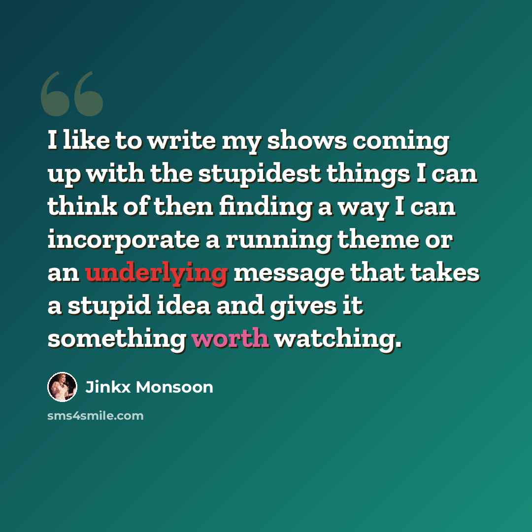 “I like to write my shows coming up with the stupidest things I can think of then finding a way I can incorporate a running theme or an underlying message that takes a stupid idea and gives it something worth watching.” quote by Jinkx Monsoon