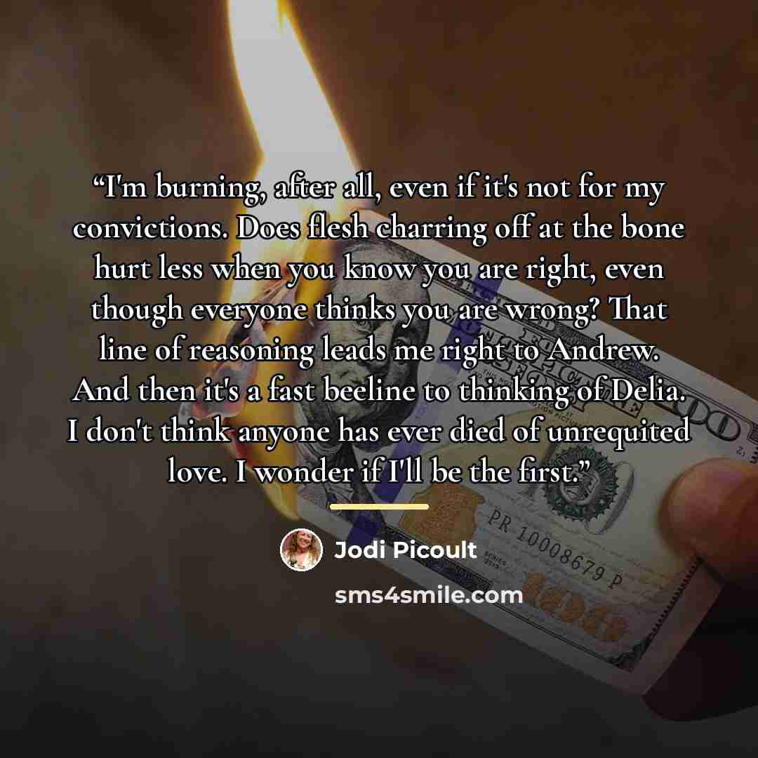 “I'm burning, after all, even if it's not for my convictions. Does flesh charring off at the bone hurt less when you know you are right, even though everyone thinks you are wrong? That line of reasoning leads me right to Andrew. And then it's a fast beeline to thinking of Delia. I don't think…” quote by Jodi Picoult