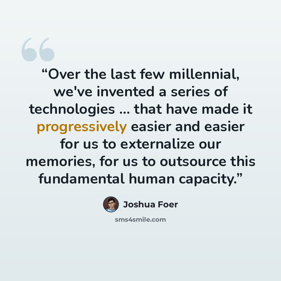 “Over the last few millennial, we've invented a series of technologies … that have made it progressively easier and easier for us to externalize our memories, for us to outsource this fundamental human capacity.” quote by Joshua Foer