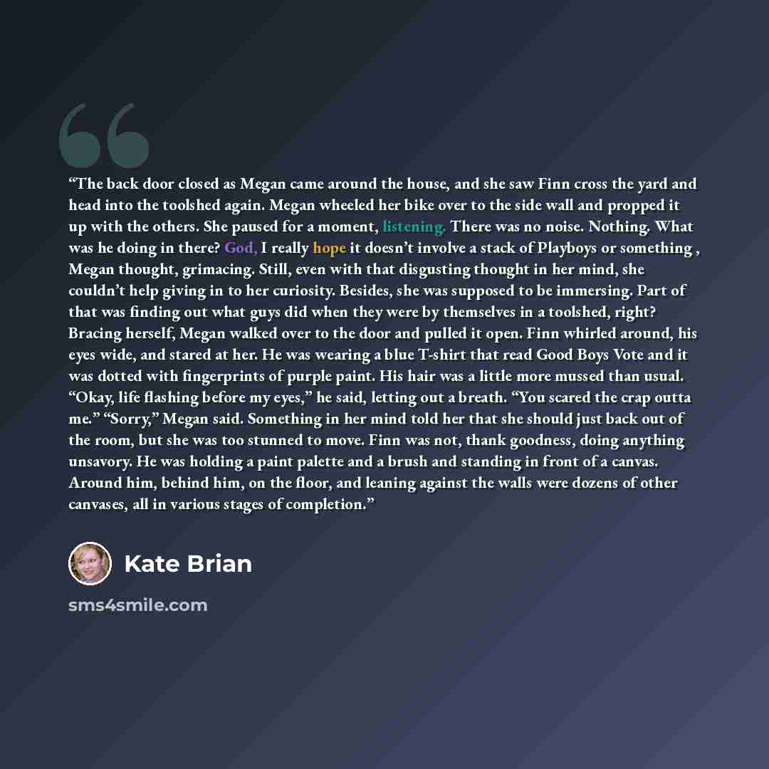 “The back door closed as Megan came around the house, and she saw Finn cross the yard and head into the toolshed again. Megan wheeled her bike over to the side wall and propped it up with the others. She paused for a moment, listening. There was no noise. Nothing. What was he doing in there? God, I…” quote by Kate Brian