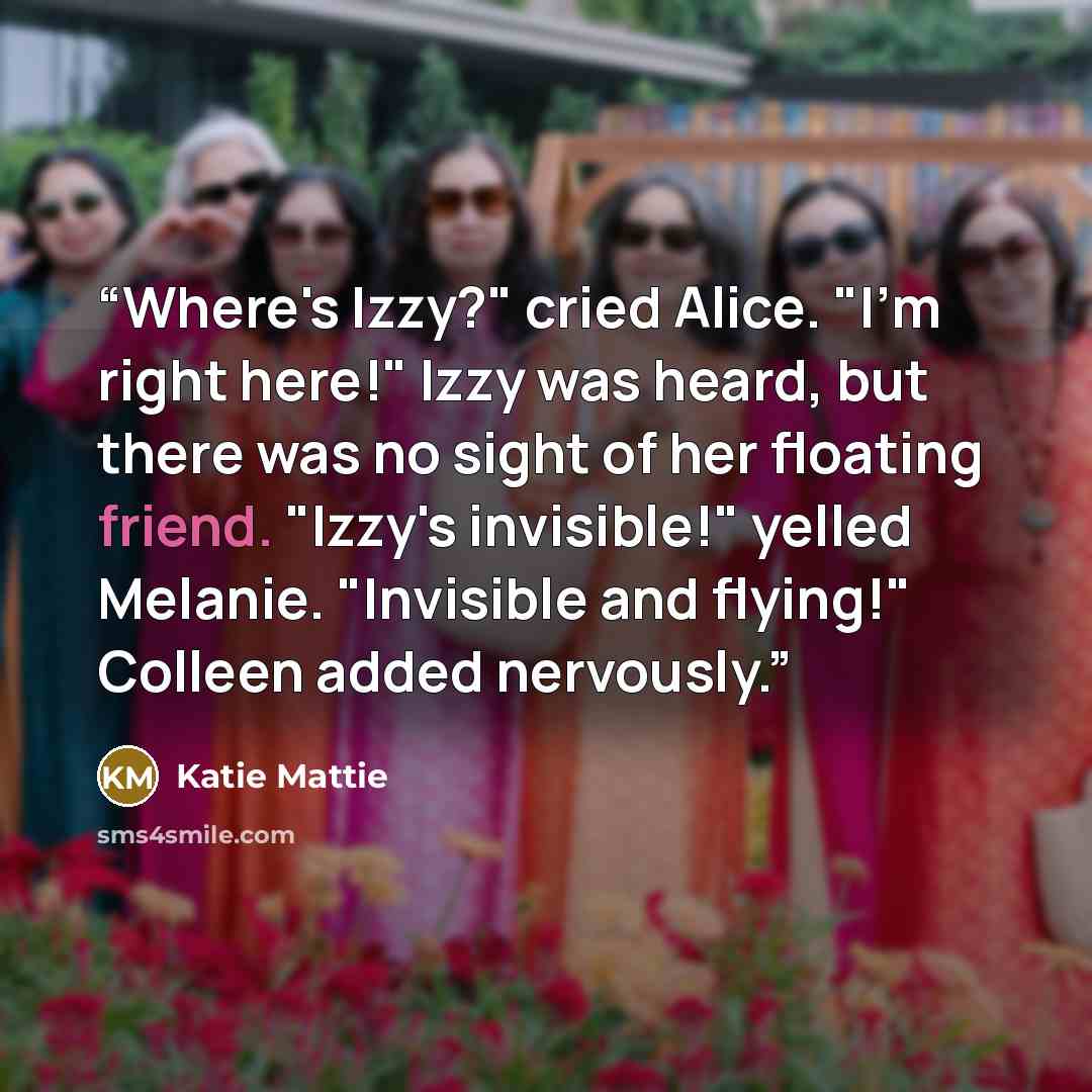 “Where's Izzy?" cried Alice. "I'm right here!" Izzy was heard, but there was no sight of her floating friend. "Izzy's invisible!" yelled Melanie. "Invisible and flying!" Colleen added nervously.” quote by Katie Mattie