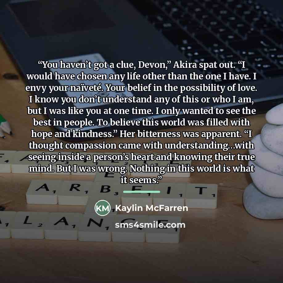 “You haven’t got a clue, Devon,” Akira spat out. “I would have chosen any life other than the one I have. I envy your naïveté. Your belief in the possibility of love. I know you don’t understand any of this or who I am, but I was like you at one time. I only wanted to see the best in people. To…” quote by Kaylin McFarren